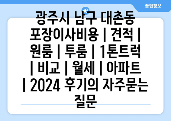 광주시 남구 대촌동 포장이사비용 | 견적 | 원룸 | 투룸 | 1톤트럭 | 비교 | 월세 | 아파트 | 2024 후기