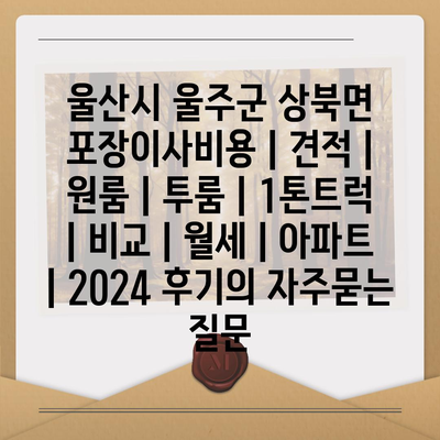 울산시 울주군 상북면 포장이사비용 | 견적 | 원룸 | 투룸 | 1톤트럭 | 비교 | 월세 | 아파트 | 2024 후기