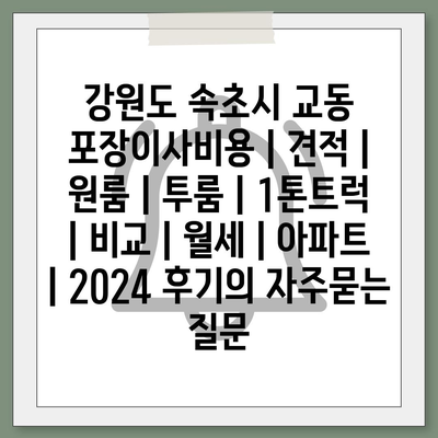 강원도 속초시 교동 포장이사비용 | 견적 | 원룸 | 투룸 | 1톤트럭 | 비교 | 월세 | 아파트 | 2024 후기