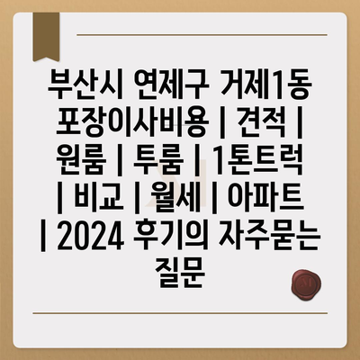 부산시 연제구 거제1동 포장이사비용 | 견적 | 원룸 | 투룸 | 1톤트럭 | 비교 | 월세 | 아파트 | 2024 후기
