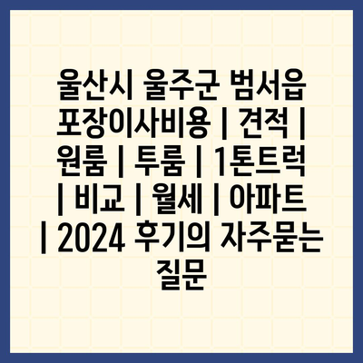 울산시 울주군 범서읍 포장이사비용 | 견적 | 원룸 | 투룸 | 1톤트럭 | 비교 | 월세 | 아파트 | 2024 후기