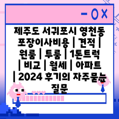 제주도 서귀포시 영천동 포장이사비용 | 견적 | 원룸 | 투룸 | 1톤트럭 | 비교 | 월세 | 아파트 | 2024 후기