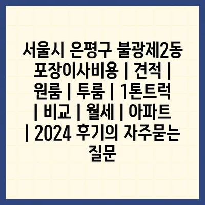 서울시 은평구 불광제2동 포장이사비용 | 견적 | 원룸 | 투룸 | 1톤트럭 | 비교 | 월세 | 아파트 | 2024 후기