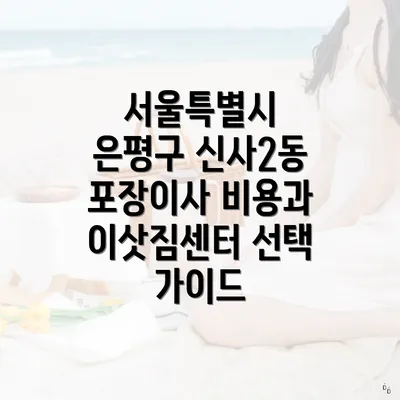 서울특별시 은평구 신사2동 포장이사 비용과 이삿짐센터 선택 가이드